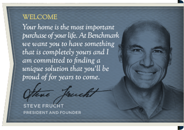 Welcome - Your home is the most important purchase of your life. At Benchmark  we want you to have something that is completely yours and I am committed to finding a  unique solution that you'll be proud of for years to come. - Steve Frucht